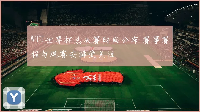 WTT世界杯总决赛时间公布 赛事赛程与观赛安排受关注
