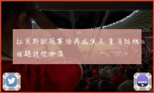 拉莫斯欧冠赛场再成焦点 皇马防线话题持续升温