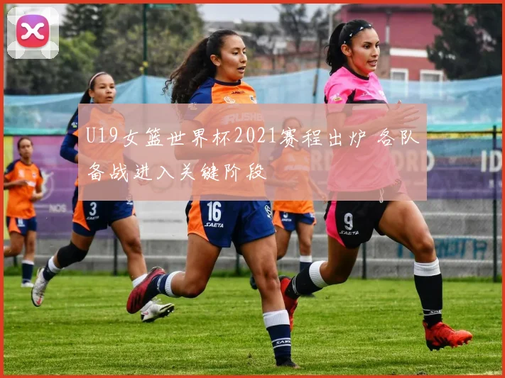 U19女篮世界杯2021赛程出炉 各队备战进入关键阶段
