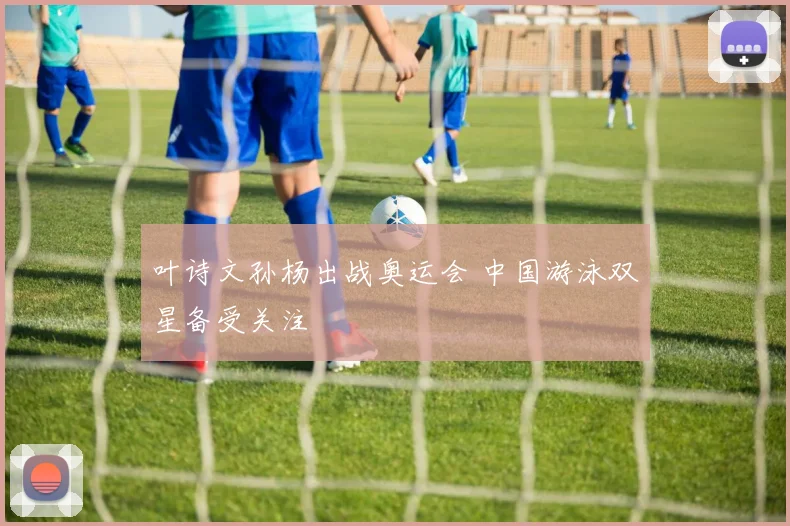 叶诗文孙杨出战奥运会 中国游泳双星备受关注