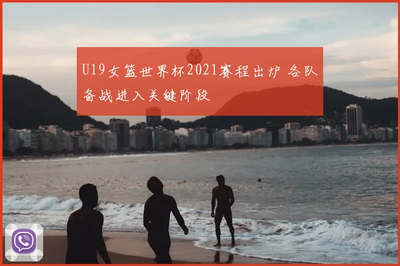 U19女篮世界杯2021赛程出炉 各队备战进入关键阶段