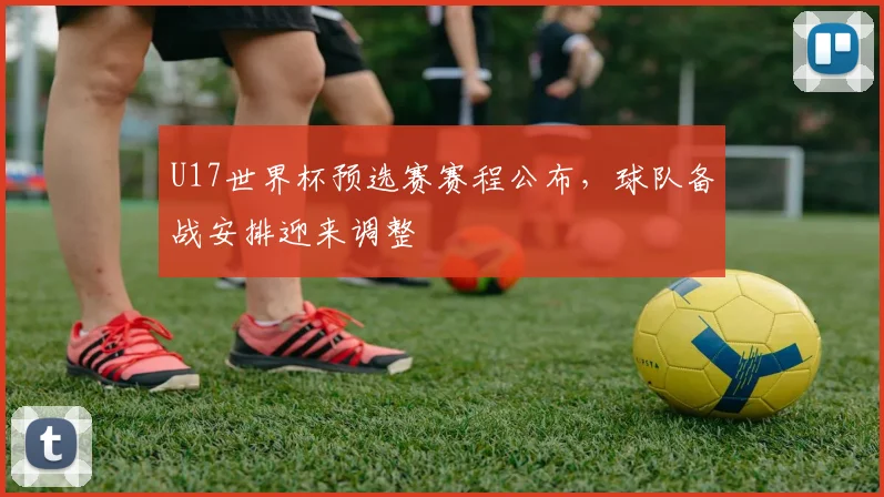 U17世界杯预选赛赛程公布，球队备战安排迎来调整