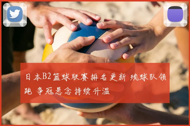 日本B2篮球联赛排名更新 琉球队领跑 争冠悬念持续升温