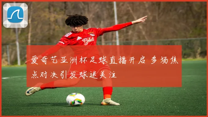 爱奇艺亚洲杯足球直播开启 多场焦点对决引发球迷关注
