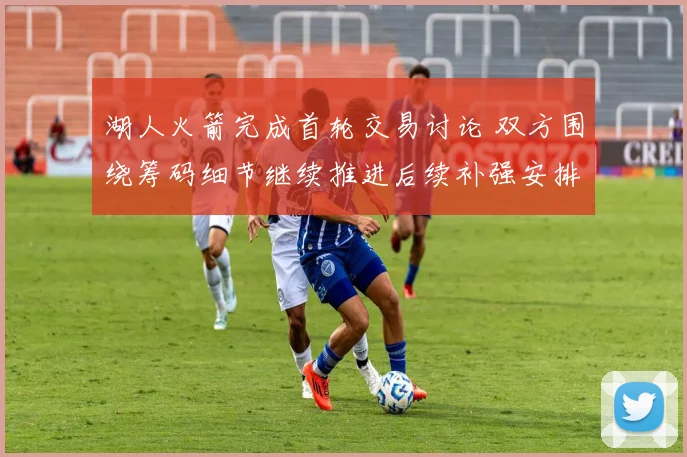 湖人火箭完成首轮交易讨论 双方围绕筹码细节继续推进后续补强安排