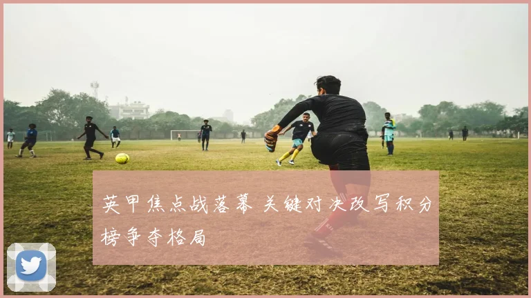英甲焦点战落幕 关键对决改写积分榜争夺格局
