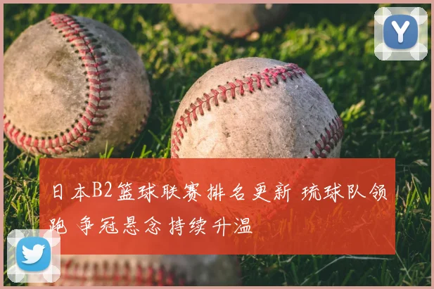 日本B2篮球联赛排名更新 琉球队领跑 争冠悬念持续升温