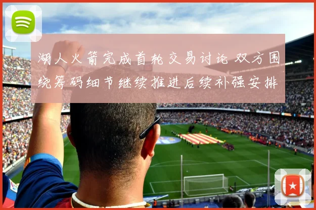 湖人火箭完成首轮交易讨论 双方围绕筹码细节继续推进后续补强安排